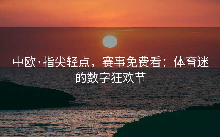 中欧·指尖轻点，赛事免费看：体育迷的数字狂欢节