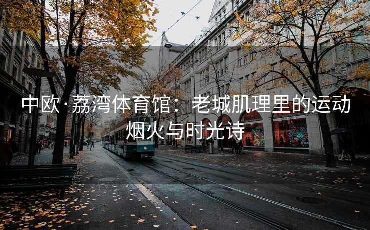 中欧·荔湾体育馆：老城肌理里的运动烟火与时光诗